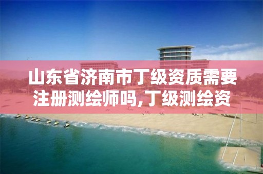 山东省济南市丁级资质需要注册测绘师吗,丁级测绘资质申请需要什么仪器。