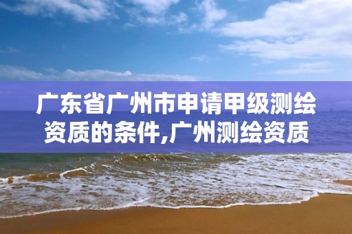 广东省广州市申请甲级测绘资质的条件,广州测绘资质代办。