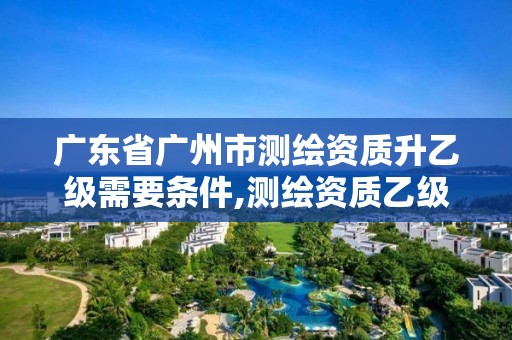 广东省广州市测绘资质升乙级需要条件,测绘资质乙级申请需要什么条件。