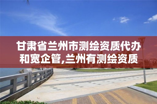 甘肃省兰州市测绘资质代办和宽企管,兰州有测绘资质的公司有。