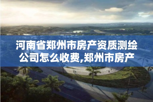 河南省郑州市房产资质测绘公司怎么收费,郑州市房产测绘实施细则。