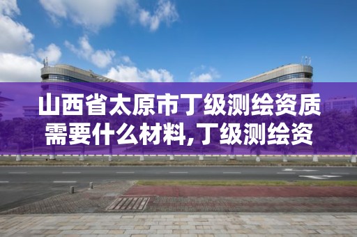 山西省太原市丁级测绘资质需要什么材料,丁级测绘资质人员要求。