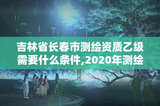 吉林省长春市测绘资质乙级需要什么条件,2020年测绘资质乙级需要什么条件。