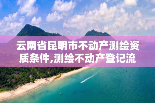 云南省昆明市不动产测绘资质条件,测绘不动产登记流程表。