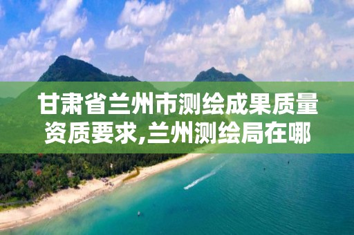 甘肃省兰州市测绘成果质量资质要求,兰州测绘局在哪儿。