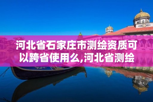 河北省石家庄市测绘资质可以跨省使用么,河北省测绘资质管理办法。