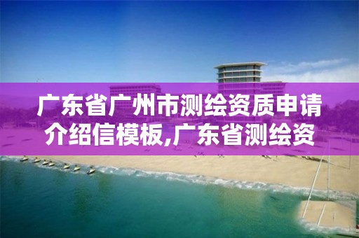 广东省广州市测绘资质申请介绍信模板,广东省测绘资质办理流程。