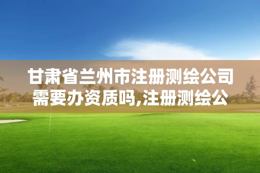 甘肃省兰州市注册测绘公司需要办资质吗,注册测绘公司需要什么要求。