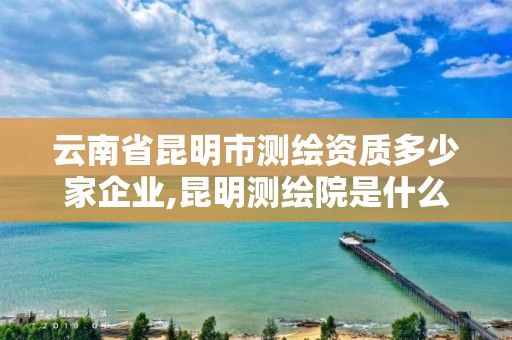 云南省昆明市测绘资质多少家企业,昆明测绘院是什么单位。