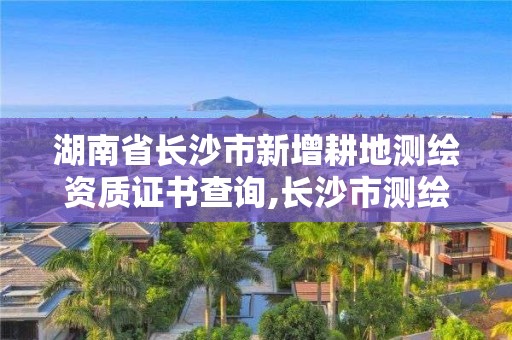 湖南省长沙市新增耕地测绘资质证书查询,长沙市测绘资质单位名单。