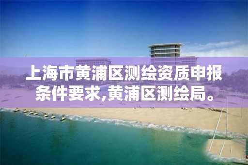 上海市黄浦区测绘资质申报条件要求,黄浦区测绘局。