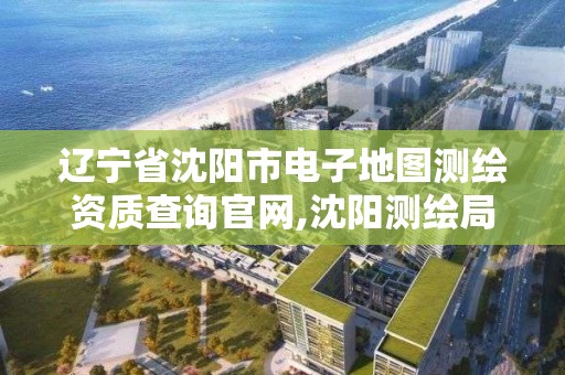 辽宁省沈阳市电子地图测绘资质查询官网,沈阳测绘局电话。