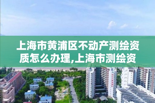 上海市黄浦区不动产测绘资质怎么办理,上海市测绘资质单位名单。