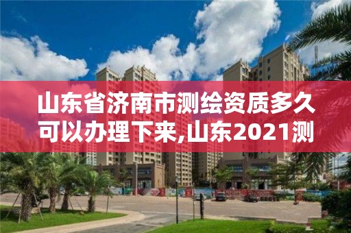 山东省济南市测绘资质多久可以办理下来,山东2021测绘资质延期公告。