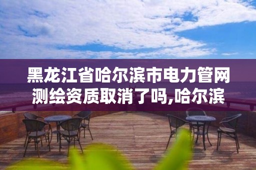 黑龙江省哈尔滨市电力管网测绘资质取消了吗,哈尔滨测绘地理信息局。