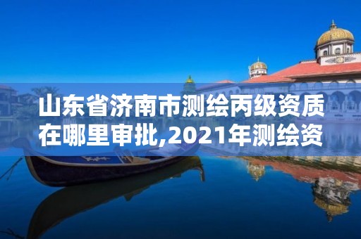 山东省济南市测绘丙级资质在哪里审批,2021年测绘资质丙级申报条件。