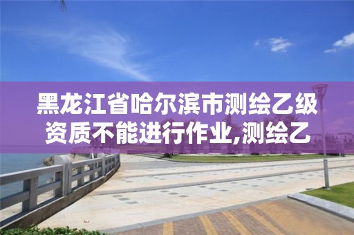 黑龙江省哈尔滨市测绘乙级资质不能进行作业,测绘乙级资质人员要求。