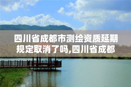 四川省成都市测绘资质延期规定取消了吗,四川省成都市测绘资质延期规定取消了吗。