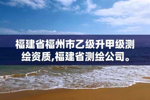 福建省福州市乙级升甲级测绘资质,福建省测绘公司。