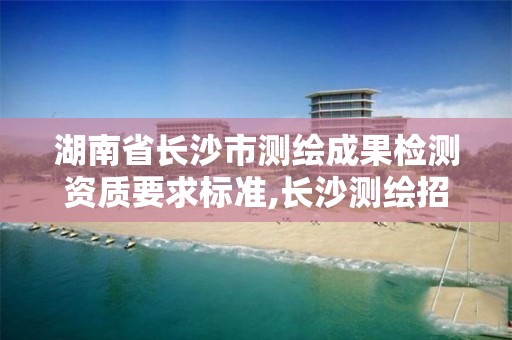 湖南省长沙市测绘成果检测资质要求标准,长沙测绘招聘信息。