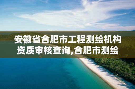 安徽省合肥市工程测绘机构资质审核查询,合肥市测绘设计研究院官网。