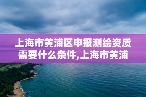 上海市黄浦区申报测绘资质需要什么条件,上海市黄浦区申报测绘资质需要什么条件才能申请。