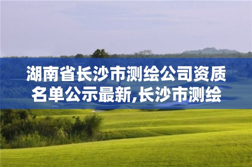 湖南省长沙市测绘公司资质名单公示最新,长沙市测绘资质单位名单。