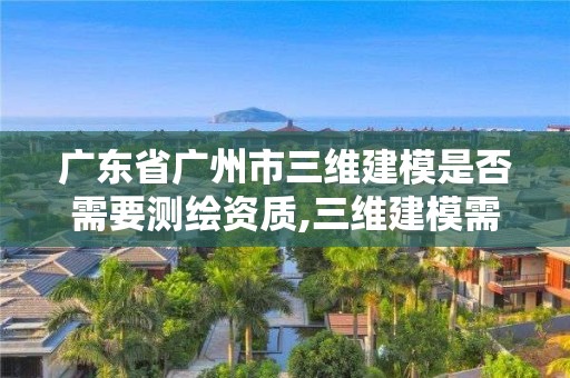 广东省广州市三维建模是否需要测绘资质,三维建模需要什么资质。