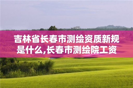 吉林省长春市测绘资质新规是什么,长春市测绘院工资待遇。