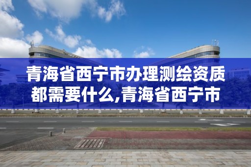 青海省西宁市办理测绘资质都需要什么,青海省西宁市办理测绘资质都需要什么证件。