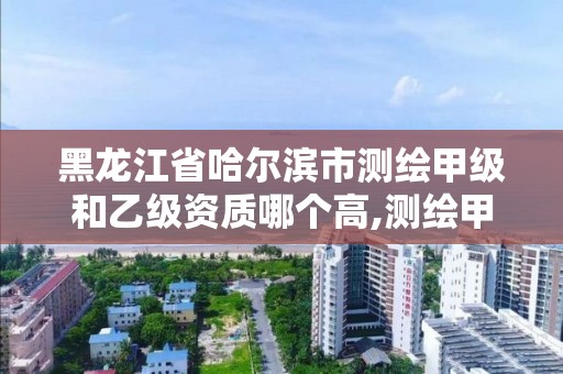 黑龙江省哈尔滨市测绘甲级和乙级资质哪个高,测绘甲级和乙级资质哪个好。