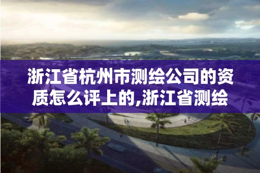 浙江省杭州市测绘公司的资质怎么评上的,浙江省测绘资质申请需要什么条件。