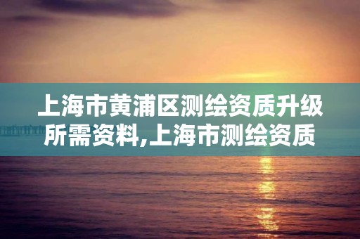 上海市黄浦区测绘资质升级所需资料,上海市测绘资质单位名单。