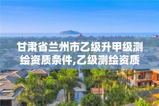 甘肃省兰州市乙级升甲级测绘资质条件,乙级测绘资质满几年申请甲级。