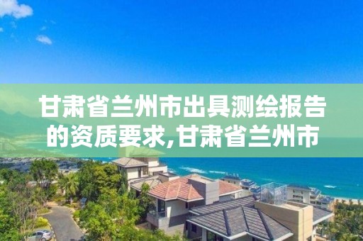 甘肃省兰州市出具测绘报告的资质要求,甘肃省兰州市出具测绘报告的资质要求是什么。