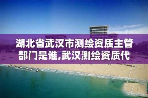 湖北省武汉市测绘资质主管部门是谁,武汉测绘资质代办。