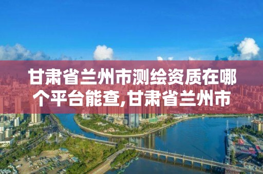 甘肃省兰州市测绘资质在哪个平台能查,甘肃省兰州市测绘资质在哪个平台能查询。