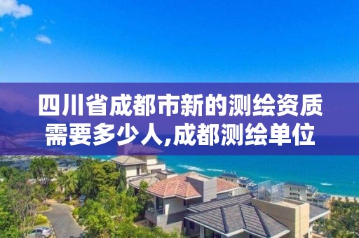 四川省成都市新的测绘资质需要多少人,成都测绘单位集中在哪些地方。