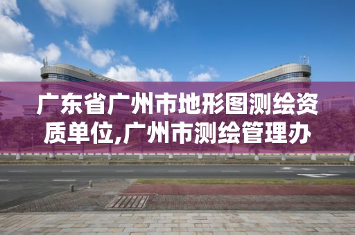 广东省广州市地形图测绘资质单位,广州市测绘管理办法。