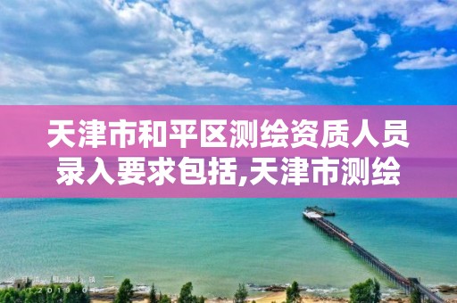 天津市和平区测绘资质人员录入要求包括,天津市测绘收费标准。