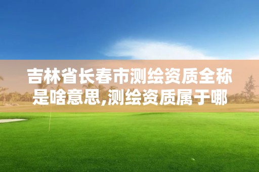 吉林省长春市测绘资质全称是啥意思,测绘资质属于哪个部门管。