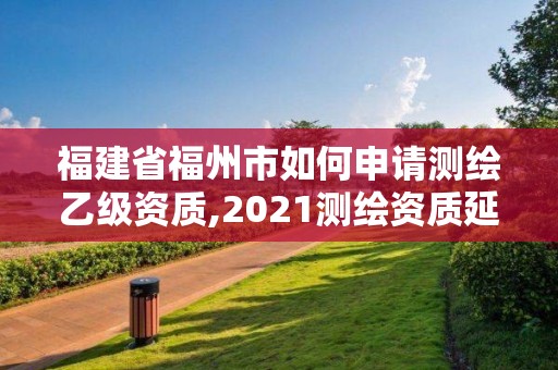 福建省福州市如何申请测绘乙级资质,2021测绘资质延期公告福建省。