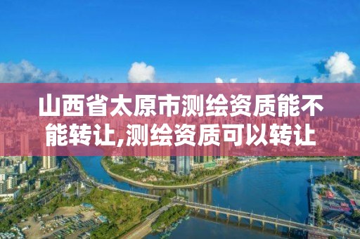 山西省太原市测绘资质能不能转让,测绘资质可以转让吗?。