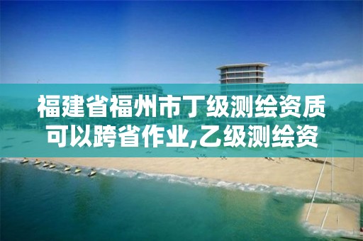 福建省福州市丁级测绘资质可以跨省作业,乙级测绘资质可以跨省作业吗。