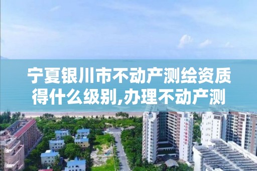 宁夏银川市不动产测绘资质得什么级别,办理不动产测绘资质需要什么条件。