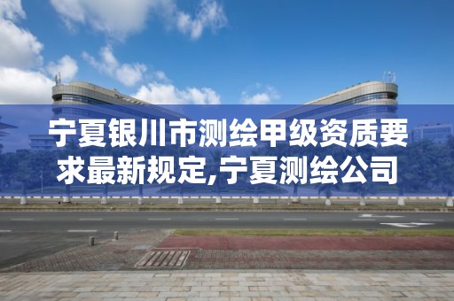 宁夏银川市测绘甲级资质要求最新规定,宁夏测绘公司有哪几家。