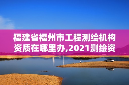 福建省福州市工程测绘机构资质在哪里办,2021测绘资质延期公告福建省。