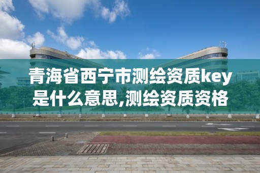 青海省西宁市测绘资质key是什么意思,测绘资质资格。