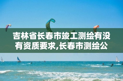 吉林省长春市竣工测绘有没有资质要求,长春市测绘公司招聘。