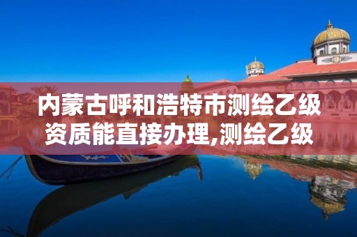 内蒙古呼和浩特市测绘乙级资质能直接办理,测绘乙级资质业务范围。